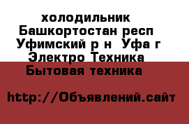 холодильник - Башкортостан респ., Уфимский р-н, Уфа г. Электро-Техника » Бытовая техника   